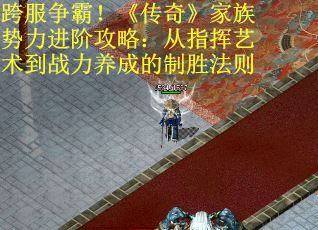 跨服争霸！《传奇》家族势力进阶攻略：从指挥艺术到战力养成的制胜法则