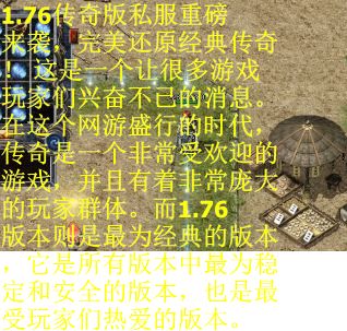 1.76传奇版私服重磅来袭，完美还原经典传奇！ 这是一个让很多游戏玩家们兴奋不已的消息。在这个网游盛行的时代，传奇是一个非常受欢迎的游戏，并且有着非常庞大的玩家群体。而1.76版本则是最为经典的版本，它是所有版本中最为稳定和安全的版本，也是最受玩家们热爱的版本。