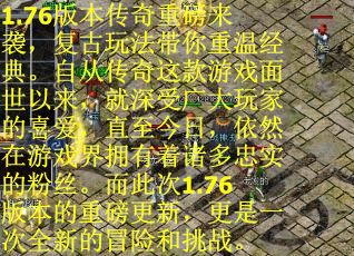 1.76版本传奇重磅来袭，复古玩法带你重温经典。自从传奇这款游戏面世以来，就深受广大玩家的喜爱，直至今日，依然在游戏界拥有着诸多忠实的粉丝。而此次1.76版本的重磅更新，更是一次全新的冒险和挑战。