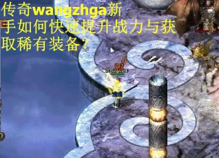 传奇wangzhga新手如何快速提升战力与获取稀有装备? 传奇wangzhga新手如何快速提升战力与获取稀有装备?