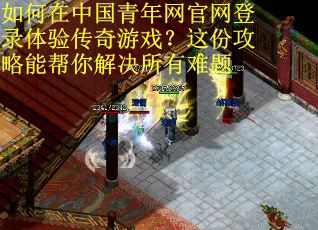 如何在中国青年网官网登录体验传奇游戏？这份攻略能帮你解决所有难题